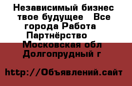 Независимый бизнес-твое будущее - Все города Работа » Партнёрство   . Московская обл.,Долгопрудный г.